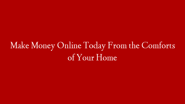 Make Money Online Today From the Comforts of Your Home