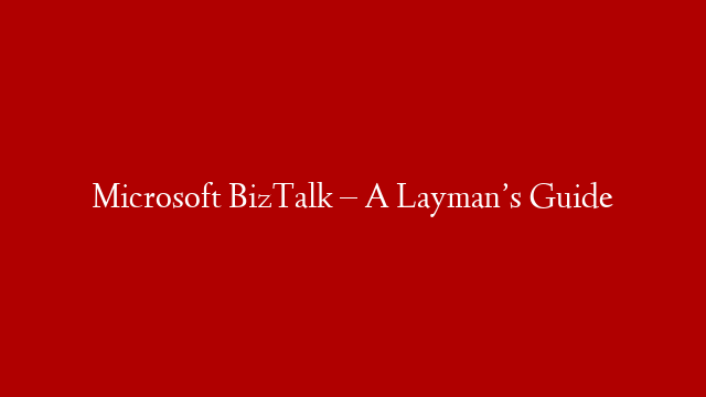 Microsoft BizTalk – A Layman’s Guide