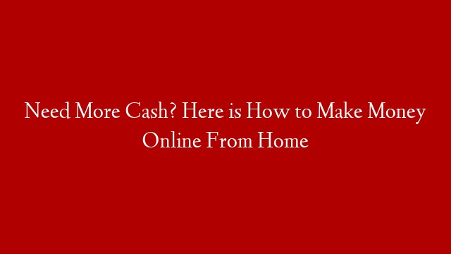 Need More Cash? Here is How to Make Money Online From Home