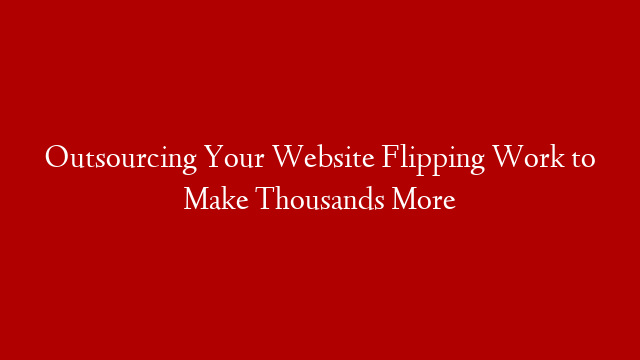 Outsourcing Your Website Flipping Work to Make Thousands More
