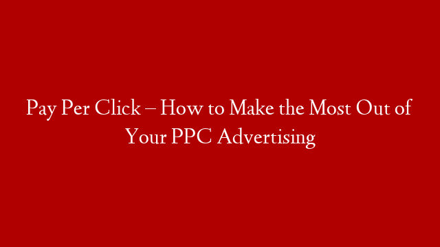 Pay Per Click – How to Make the Most Out of Your PPC Advertising