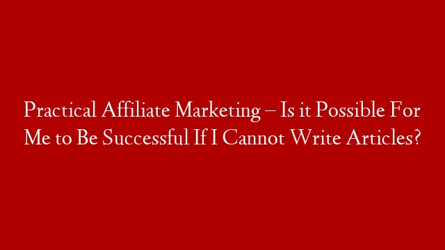 Practical Affiliate Marketing – Is it  Possible For Me to Be Successful If I Cannot Write Articles?