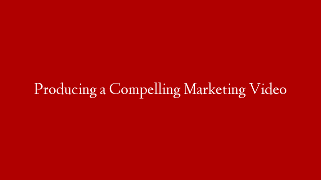 Producing a Compelling Marketing Video