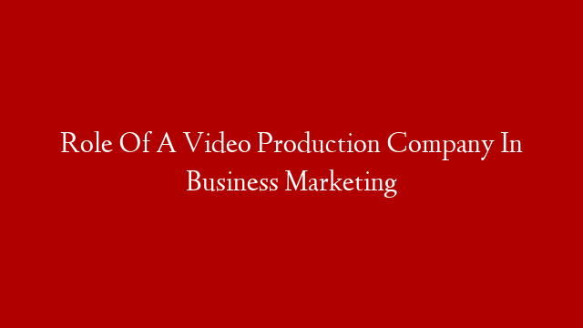 Role Of A Video Production Company In Business Marketing