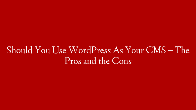 Should You Use WordPress As Your CMS – The Pros and the Cons