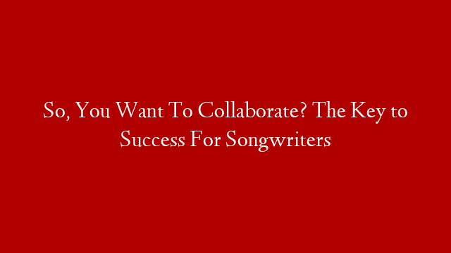 So, You Want To Collaborate? The Key to Success For Songwriters