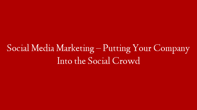 Social Media Marketing – Putting Your Company Into the Social Crowd