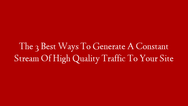 The  3 Best Ways To Generate A Constant Stream Of High Quality Traffic To Your Site