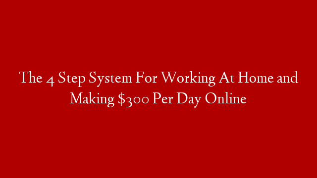 The 4 Step System For Working At Home and Making $300 Per Day Online