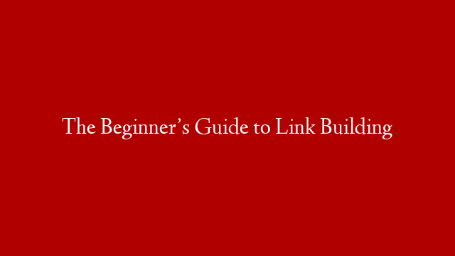 The Beginner’s Guide to Link Building