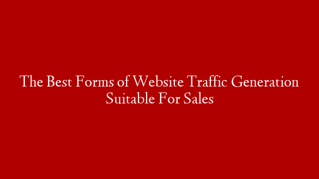 The Best Forms of Website Traffic Generation Suitable For Sales