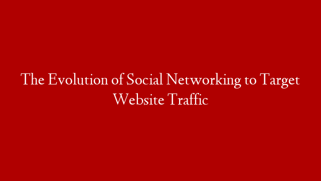 The Evolution of Social Networking to Target Website Traffic