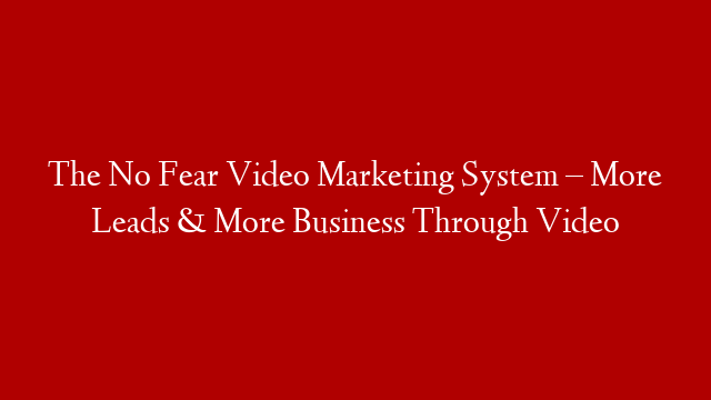 The No Fear Video Marketing System – More Leads & More Business Through Video