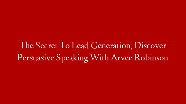 The Secret To Lead Generation, Discover Persuasive Speaking With Arvee Robinson