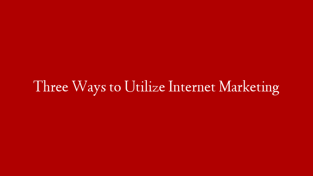 Three Ways to Utilize Internet Marketing