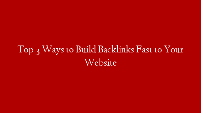 Top 3 Ways to Build Backlinks Fast to Your Website