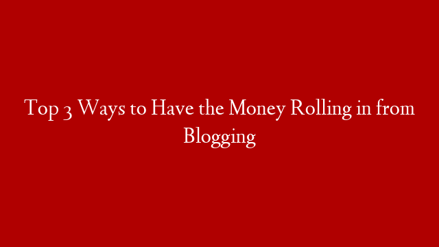 Top 3 Ways to Have the Money Rolling in from Blogging