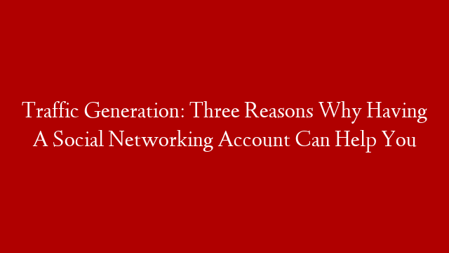 Traffic Generation: Three Reasons Why Having A Social Networking Account Can Help You