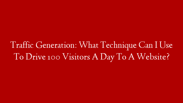 Traffic Generation: What Technique Can I Use To Drive 100 Visitors A Day To A Website?