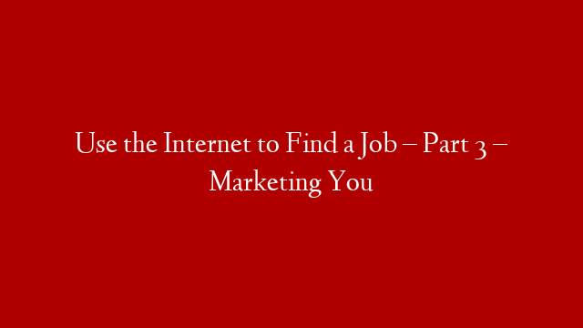 Use the Internet to Find a Job – Part 3 – Marketing You