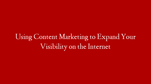 Using Content Marketing to Expand Your Visibility on the Internet