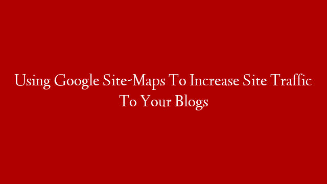 Using Google Site-Maps To Increase Site Traffic To Your Blogs