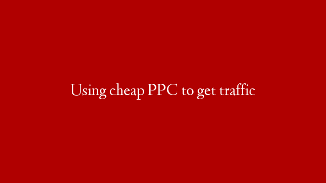 Using cheap PPC to get traffic