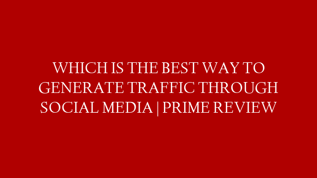 WHICH IS THE BEST WAY TO GENERATE TRAFFIC THROUGH SOCIAL MEDIA | PRIME REVIEW