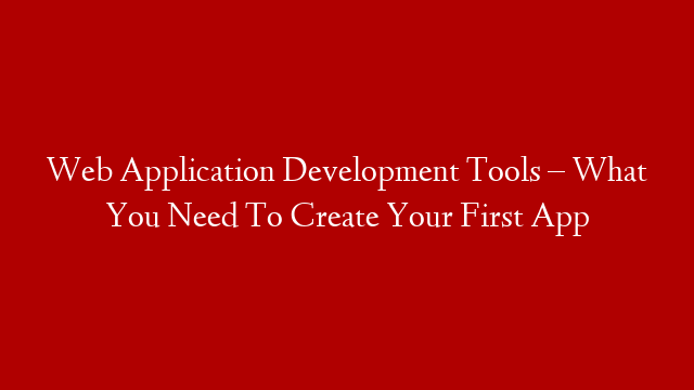 Web Application Development Tools – What You Need To Create Your First App