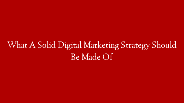 What A Solid Digital Marketing Strategy Should Be Made Of