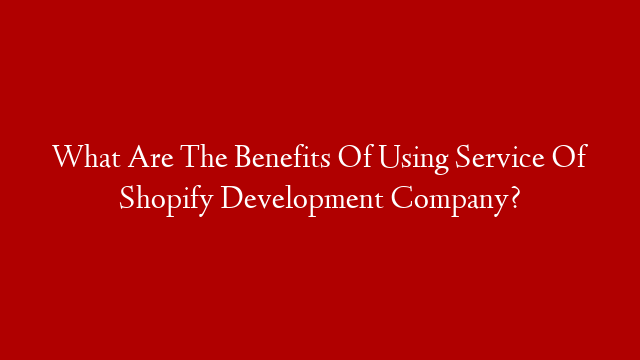 What Are The Benefits Of Using Service Of Shopify Development Company?