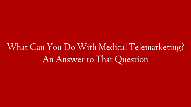 What Can You Do With Medical Telemarketing? An Answer to That Question