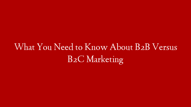 What You Need to Know About B2B Versus B2C Marketing