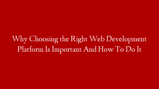 Why Choosing the Right Web Development Platform Is Important And How To Do It