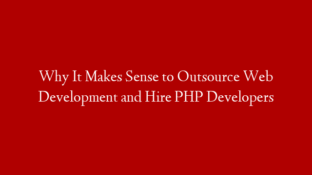Why It Makes Sense to Outsource Web Development and Hire PHP Developers