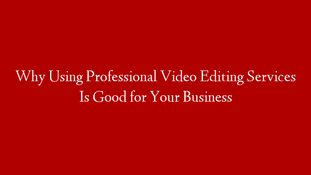 Why Using Professional Video Editing Services Is Good for Your Business