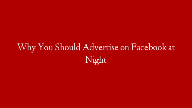 Why You Should Advertise on Facebook at Night