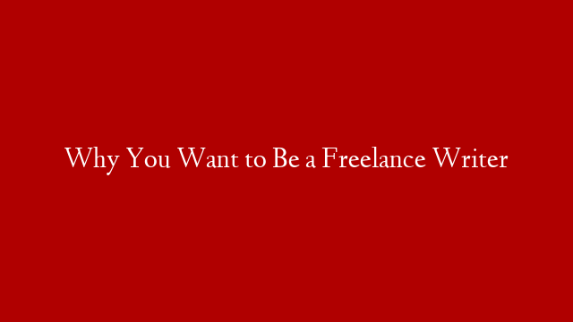 Why You Want to Be a Freelance Writer