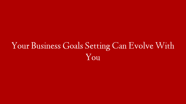 Your Business Goals Setting Can Evolve With You