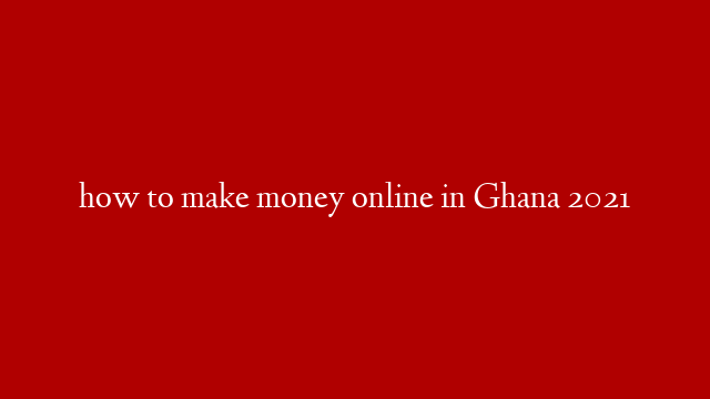 how to make money online in Ghana 2021