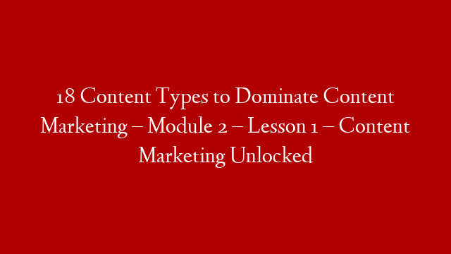 18 Content Types to Dominate Content Marketing – Module 2 – Lesson 1 – Content Marketing Unlocked