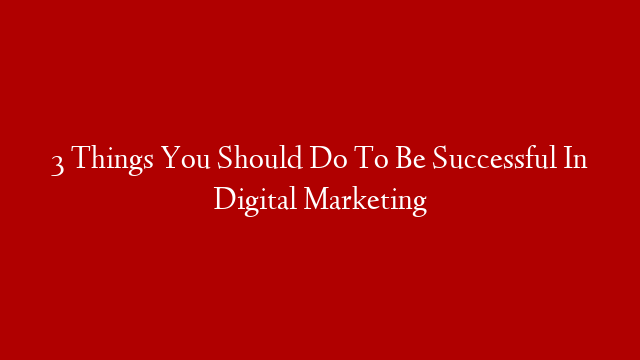 3 Things You Should Do To Be Successful In Digital Marketing