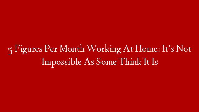 5 Figures Per Month Working At Home: It’s Not Impossible As Some Think It Is
