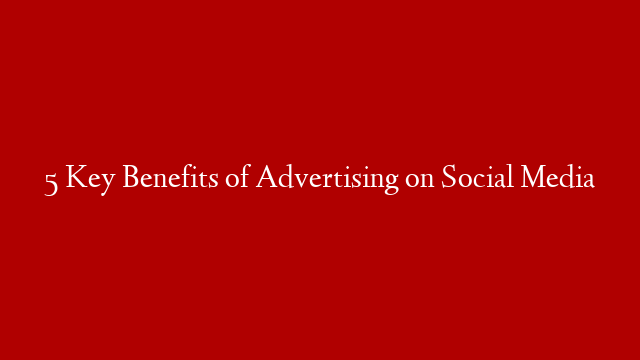 5 Key Benefits of Advertising on Social Media