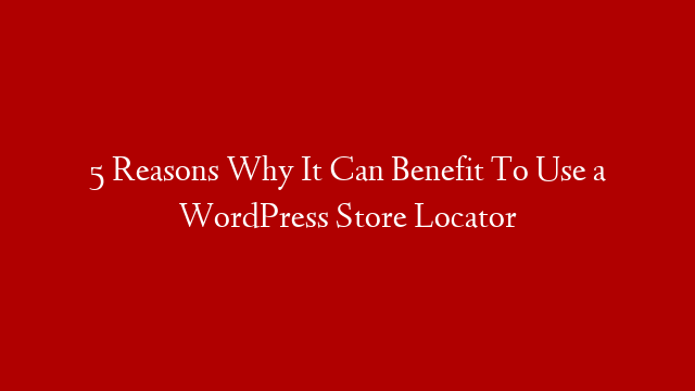 5 Reasons Why It Can Benefit To Use a WordPress Store Locator