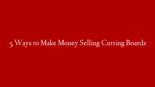 5 Ways to Make Money Selling Cutting Boards