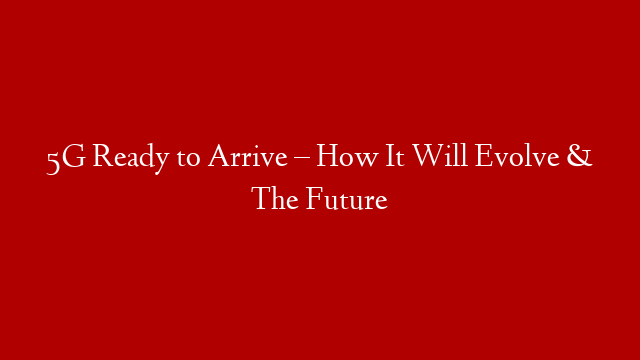 5G Ready to Arrive – How It Will Evolve & The Future