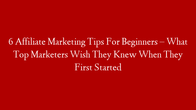 6 Affiliate Marketing Tips For Beginners – What Top Marketers Wish They Knew When They First Started