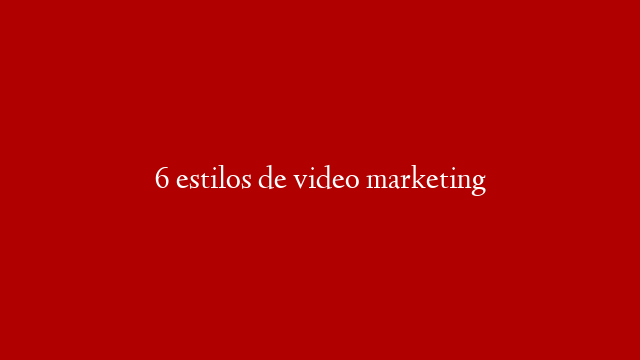 6 estilos de video marketing