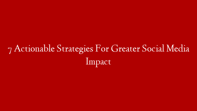 7 Actionable Strategies For Greater Social Media Impact